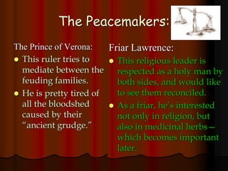 The Peacemakers:
The Prince of Verona:
 This ruler tries to
mediate between the
feuding families.
 He is pretty tired of
all the bloodshed
caused by their
“ancient grudge.”
Friar Lawrence:
 This religious leader is
respected as a holy man by
both sides, and would like
to see them reconciled.
 As a friar, he’s interested
not only in religion, but
also in medicinal herbs—
which becomes important
later.
 