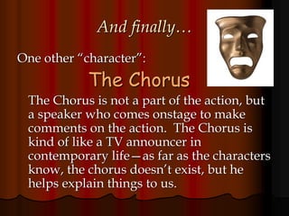 And finally…
One other “character”:
The Chorus
The Chorus is not a part of the action, but
a speaker who comes onstage to make
comments on the action. The Chorus is
kind of like a TV announcer in
contemporary life—as far as the characters
know, the chorus doesn’t exist, but he
helps explain things to us.
 