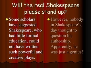 Will the real Shakespeare
please stand up?
 Some scholars
have suggested
Shakespeare, who
had little formal
education, could
not have written
such powerful and
creative plays.
 However, nobody
in Shakespeare’s
day thought to
question his
authorship.
Apparently, he
was just a genius!
 