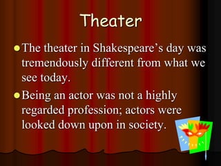 Theater
The theater in Shakespeare’s day was
tremendously different from what we
see today.
Being an actor was not a highly
regarded profession; actors were
looked down upon in society.
 