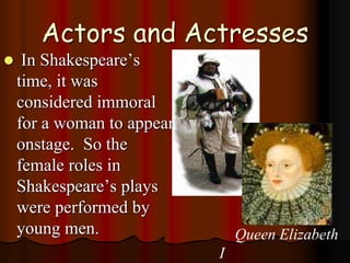 Actors and Actresses
 In Shakespeare’s
time, it was
considered immoral
for a woman to appear
onstage. So the
female roles in
Shakespeare’s plays
were performed by
young men. Queen Elizabeth
I
 