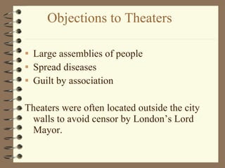Objections to Theaters Large assemblies of people Spread diseases Guilt by association Theaters were often located outside the city walls to avoid censor by London’s Lord Mayor. 