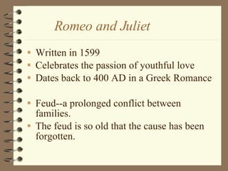 Romeo and Juliet  Written in 1599 Celebrates the passion of youthful love Dates back to 400 AD in a Greek Romance Feud--a prolonged conflict between families. The feud is so old that the cause has been forgotten.  