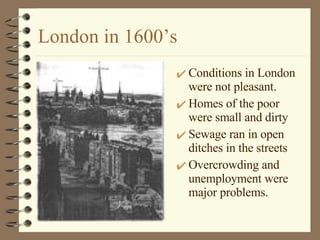 London in 1600’s Conditions in London were not pleasant.  Homes of the poor were small and dirty Sewage ran in open ditches in the streets Overcrowding and unemployment were major problems.  