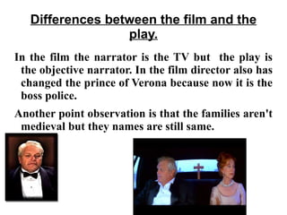 Differences between the film and the play. In the film the narrator is the TV but  the play is the objective narrator. In the film director also has changed the prince of Verona because now it is the boss police.  Another point observation is that the families aren't medieval but they names are still same.  