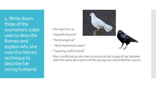 2.Write down
three of the
oxymorons Juliet
uses to describe
Romeo and
explainwhy she
uses this literary
techniqueto
describe her
young husband.
 She says he is a:
 “beautiful tyrant”
 “fiend angelical”
 “dove-feathered raven”
 “ravening wolfish lamb”
 She’s conflicted as she tries to reconcile the image of her beloved
with the same description of the young man who killed her cousin.
 