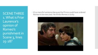 SCENETHREE
1.What is Friar
Laurence’s
opinion of
Romeo’s
punishment in
Scene 3, lines
25-28?
 It’s a merciful sentence because the Prince could have ordered
Romeo to be executed. He thinks Romeo is lucky.
 