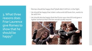 3.What three
reasons does
Friar Laurence
give Romeo to
show that he
should be
happy?
 Romeo should be happy thatTybalt didn’t kill him in the fight.
 He should be happy that Juliet is alive and still loves him, wants to
be with him.
 He should also be happy that the Prince was merciful and gave a
lighter sentence than the law would usually require.
 