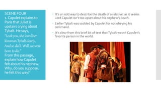 SCENE FOUR
1.Capulet explains to
Paris thatJuliet is
upstairs cryingabout
Tybalt. Hesays,
“Lookyou,shelovedher
kinsmanTybaltdearly,
AndsodidI.Well,wewere
borntodie.”
Fromthis passage,
explain howCapulet
felt abouthis nephew.
Why, doyousuppose,
he felt this way?
 It’s an odd way to describe the death of a relative, as it seems
Lord Capulet isn’t too upset about his nephew’s death.
 EarlierTybalt was scolded by Capulet for not obeying his
command.
 It’s clear from this brief bit of text thatTybalt wasn’t Capulet’s
favorite person in the world.
 