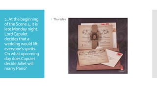 2.At the beginning
of theScene 4, it is
late Monday night.
LordCapulet
decides that a
wedding would lift
everyone’s spirits.
On what upcoming
day doesCapulet
decideJuliet will
marry Paris?
 Thursday
 