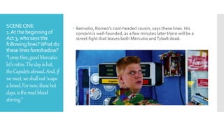 SCENEONE
1.At the beginning of
Act3,who says the
following lines?Whatdo
these lines foreshadow?
“Ipraythee,goodMercutio,
let’sretire.Thedayishot,
theCapuletsabroad,And,if
wemeet,weshallnot‘scape
abrawl,Fornow,thesehot
days,isthemadblood
stirring.”
 Benvolio, Romeo’s cool-headed cousin, says these lines. His
concern is well-founded, as a few minutes later there will be a
street fight that leaves both Mercutio andTybalt dead.
 