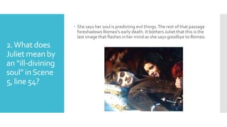 2.What does
Juliet mean by
an “ill-divining
soul” inScene
5, line 54?
 She says her soul is predicting evil things.The rest of that passage
foreshadows Romeo’s early death. It bothers Juliet that this is the
last image that flashes in her mind as she says goodbye to Romeo.
 
