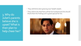 3.Why do
Juliet’s parents
believe she is
upset?What is
their plan to
help cheer her?
 They still think she’s grieving overTybalt’s death.
 They inform her that Paris will be her husband and she should
thank them for finding such a great spouse for her.
 