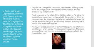 4. Earlier inthe play,
CapuletsaidJuliet will
get tohave avoice in
whomshe marries.
Now, he’s raging athis
daughter forspeaking
upagainst his choice.
Explain whyCapulet
has changedhis mind
aboutlistening to his
daughter’s opinion
aboutherfuture
spouse.
 Capulet has changed his tune. First, he’s shocked and angry that
Juliet is having such an adverse reaction to his news. He had
expected joy and gratitude.
 Next, he would be humiliated if he had to explain to Paris that he
doesn’t have control over his household. Remember, in this time,
the man ruled the household and a father had all of the power to
decide whom his daughter would marry. It would be a disgrace to
him to have a defiant daughter.
 Finally, we already established earlier that Capulet has a hot and
swift temper when we sawTybalt question his opinion.There are
echoes of that rage here, as he threatens to disown Juliet if she
doesn’t obey him.
 