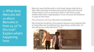 2.What does
Mercutio tell
us about
Benvolio in
lines 15-27? Is
this true?
Explain what’s
happening
here.
 Mercutio says that Benvolio is a hot-head, always looking for a
fight. Mercutio jokes that Benvolio will pick fights with men for
stupid reasons, such as wanting to fight a man whose cough
awakens Benvolio’s napping dog or a man who puts old shoelaces
in a pair of new shoes.
 This, of course, isn’t true. Benvolio is levelheaded.
 We should be chuckling in the audience because we recognize that
it’s likely Mercutio himself that he’s describing, not Benvolio. It’s
like calling your really tall friend “Tiny.”
 