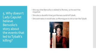 5.Why doesn’t
LadyCapulet
believe
Benvolio’s
story about
the events that
led toTybalt’s
killing?
 She says that Benvolio is related to Romeo, so he won’t be
impartial.
 She also is doubtful that just Romeo could killTybalt.
 She estimates it would take 20 Montagues to kill a man likeTybalt.
 