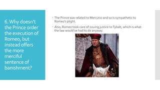 6.Why doesn’t
the Prince order
the execution of
Romeo, but
insteadoffers
the more
merciful
sentenceof
banishment?
 The Prince was related to Mercutio and so is sympathetic to
Romeo’s plight.
 Also, Romeo took care of issuing justice toTybalt, which is what
the law would’ve had to do anyway.
 