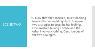 SCENETWO
1. Now that she’s married, Juliet’s looking
forward to her wedding night. She uses
two analogies to describe her feelings.
One involved buying a house and the
other involves clothing. Describe one of
the two analogies.
 