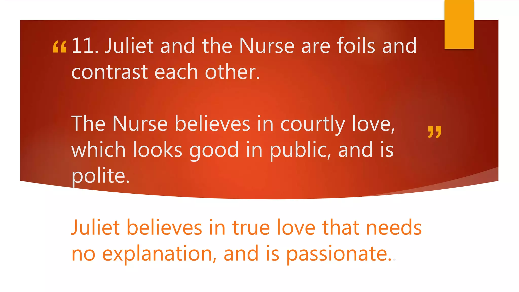 “
”
11. Juliet and the Nurse are foils and
contrast each other.
The Nurse believes in courtly love,
which looks good in public, and is
polite.
Juliet believes in true love that needs
no explanation, and is passionate..
 