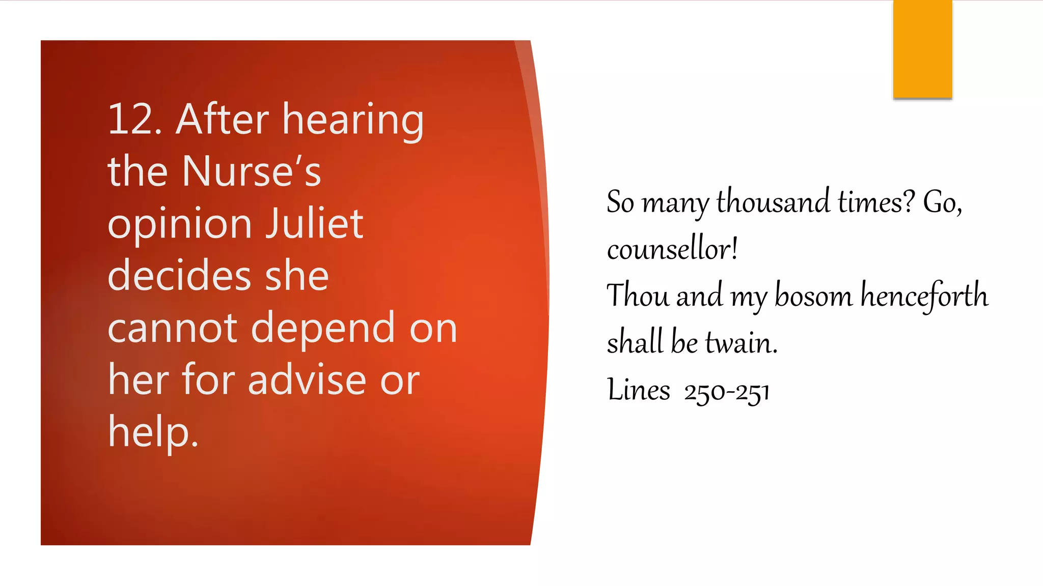 12. After hearing
the Nurse’s
opinion Juliet
decides she
cannot depend on
her for advise or
help.
So many thousand times? Go,
counsellor!
Thou and my bosom henceforth
shall be twain.
Lines 250-251
 