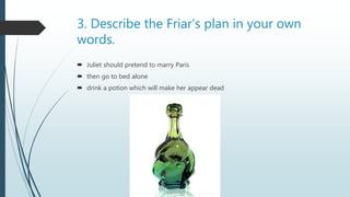 3. Describe the Friar’s plan in your own
words.
 Juliet should pretend to marry Paris
 then go to bed alone
 drink a potion which will make her appear dead
 