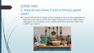 SCENE TWO
1. How do you know if you’re hiring a good
cook?
 A good cook will lick his fingers as he’s cooking to check for the quality/taste. A
bad cook won’t want to lick his own fingers because he food he makes doesn’t
taste good. This, obviously, is not a sanitary food service practice. Ewww, they
couldn’t use a spoon?
 