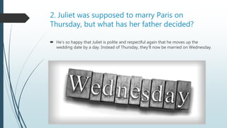 2. Juliet was supposed to marry Paris on
Thursday, but what has her father decided?
 He’s so happy that Juliet is polite and respectful again that he moves up the
wedding date by a day. Instead of Thursday, they’ll now be married on Wednesday.
 