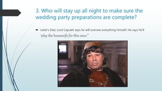 3. Who will stay up all night to make sure the
wedding party preparations are complete?
 Juliet’s Dad, Lord Capulet says he will oversee everything himself. He says he’ll
“play the housewife for this once.”
 