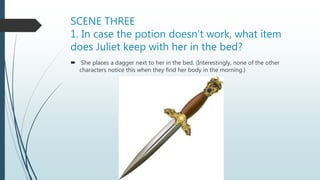 SCENE THREE
1. In case the potion doesn’t work, what item
does Juliet keep with her in the bed?
 She places a dagger next to her in the bed. (Interestingly, none of the other
characters notice this when they find her body in the morning.)
 