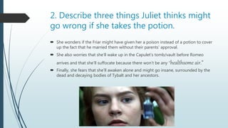2. Describe three things Juliet thinks might
go wrong if she takes the potion.
 She wonders if the Friar might have given her a poison instead of a potion to cover
up the fact that he married them without their parents’ approval.
 She also worries that she’ll wake up in the Capulet’s tomb/vault before Romeo
arrives and that she’ll suffocate because there won’t be any “healthsome air.”
 Finally, she fears that she’ll awaken alone and might go insane, surrounded by the
dead and decaying bodies of Tybalt and her ancestors.
 