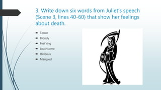 3. Write down six words from Juliet’s speech
(Scene 3, lines 40-60) that show her feelings
about death.
 Terror
 Bloody
 Fest’ring
 Loathsome
 Hideous
 Mangled
 