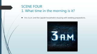 SCENE FOUR
1. What time in the morning is it?
 It is 3 a.m. and the Capulet household is buzzing with wedding preparations.
 