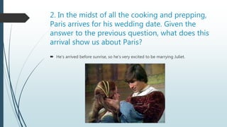 2. In the midst of all the cooking and prepping,
Paris arrives for his wedding date. Given the
answer to the previous question, what does this
arrival show us about Paris?
 He’s arrived before sunrise, so he’s very excited to be marrying Juliet.
 