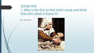 SCENE FIVE
1. Who is the first to find Juliet’s body and think
that she’s dead in Scene 5?
 The Nurse
 
