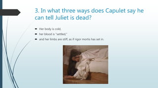 3. In what three ways does Capulet say he
can tell Juliet is dead?
 Her body is cold,
 her blood is “settled,”
 and her limbs are stiff, as if rigor mortis has set in.
 
