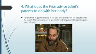 4. What does the Friar advise Juliet’s
parents to do with her body?
 He tells them to get her dressed in her best apparel and have her body taken to
the church. The Friar is anxious to get Juliet’s body sequestered in case the potion
wears off early.
 