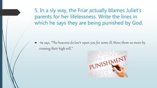 5. In a sly way, the Friar actually blames Juliet’s
parents for her lifelessness. Write the lines in
which he says they are being punished by God.
 He says, “The heavens do low’r upon you for some ill; Move them no more by
crossing their high will.”
 