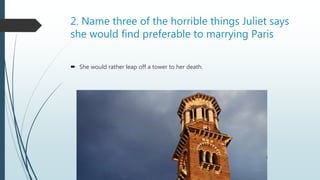 2. Name three of the horrible things Juliet says
she would find preferable to marrying Paris
 She would rather leap off a tower to her death.
 