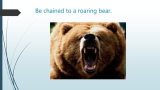 Be chained to a roaring bear.
 