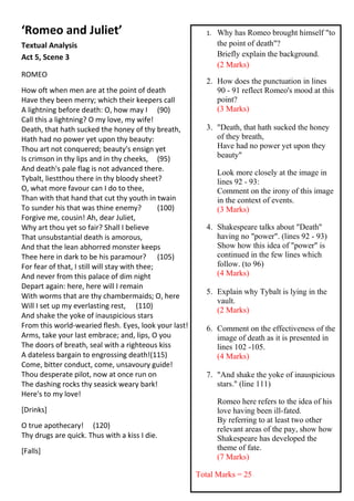 ‘Romeo and Juliet’                                        1.   Why has Romeo brought himself "to
Textual Analysis                                               the point of death"?
Act 5, Scene 3                                                 Briefly explain the background.
                                                               (2 Marks)
ROMEO
                                                          2. How does the punctuation in lines
How oft when men are at the point of death                   90 - 91 reflect Romeo's mood at this
Have they been merry; which their keepers call               point?
A lightning before death: O, how may I (90)                  (3 Marks)
Call this a lightning? O my love, my wife!
Death, that hath sucked the honey of thy breath,          3. "Death, that hath sucked the honey
Hath had no power yet upon thy beauty:                       of they breath,
Thou art not conquered; beauty's ensign yet                  Have had no power yet upon they
Is crimson in thy lips and in thy cheeks, (95)               beauty"
And death's pale flag is not advanced there.                   Look more closely at the image in
Tybalt, liestthou there in thy bloody sheet?                   lines 92 - 93:
O, what more favour can I do to thee,                          Comment on the irony of this image
Than with that hand that cut thy youth in twain                in the context of events.
To sunder his that was thine enemy?            (100)           (3 Marks)
Forgive me, cousin! Ah, dear Juliet,
Why art thou yet so fair? Shall I believe                 4. Shakespeare talks about "Death"
That unsubstantial death is amorous,                         having no "power". (lines 92 - 93)
And that the lean abhorred monster keeps                     Show how this idea of "power" is
Thee here in dark to be his paramour? (105)                  continued in the few lines which
For fear of that, I still will stay with thee;               follow. (to 96)
And never from this palace of dim night                      (4 Marks)
Depart again: here, here will I remain
                                                          5. Explain why Tybalt is lying in the
With worms that are thy chambermaids; O, here
                                                             vault.
Will I set up my everlasting rest, (110)
                                                             (2 Marks)
And shake the yoke of inauspicious stars
From this world-wearied flesh. Eyes, look your last!      6. Comment on the effectiveness of the
Arms, take your last embrace; and, lips, O you               image of death as it is presented in
The doors of breath, seal with a righteous kiss              lines 102 -105.
A dateless bargain to engrossing death!(115)                 (4 Marks)
Come, bitter conduct, come, unsavoury guide!
Thou desperate pilot, now at once run on                  7. "And shake the yoke of inauspicious
The dashing rocks thy seasick weary bark!                    stars." (line 111)
Here's to my love!
                                                               Romeo here refers to the idea of his
[Drinks]                                                       love having been ill-fated.
                                                               By referring to at least two other
O true apothecary! (120)                                       relevant areas of the pay, show how
Thy drugs are quick. Thus with a kiss I die.                   Shakespeare has developed the
[Falls]                                                        theme of fate.
                                                               (7 Marks)

                                                       Total Marks = 25
 