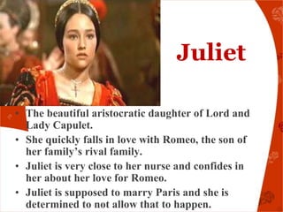 Juliet

• The beautiful aristocratic daughter of Lord and
  Lady Capulet.
• She quickly falls in love with Romeo, the son of
  her family’s rival family.
• Juliet is very close to her nurse and confides in
  her about her love for Romeo.
• Juliet is supposed to marry Paris and she is
  determined to not allow that to happen.
 