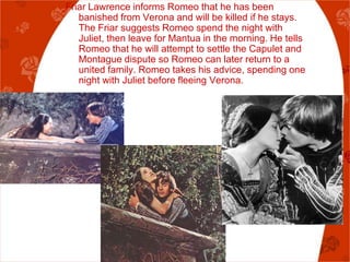 Friar Lawrence informs Romeo that he has been
   banished from Verona and will be killed if he stays.
   The Friar suggests Romeo spend the night with
   Juliet, then leave for Mantua in the morning. He tells
   Romeo that he will attempt to settle the Capulet and
   Montague dispute so Romeo can later return to a
   united family. Romeo takes his advice, spending one
   night with Juliet before fleeing Verona.
 
