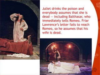 Juliet drinks the poison and
everybody assumes that she is
dead — including Balthasar, who
immediately tells Romeo. Friar
Lawrence’s letter fails to reach
Romeo, so he assumes that his
wife is dead.
 