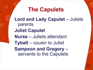 The Capulets
Lord and Lady Capulet – Juliets
 parents
Juliet Capulet
Nurse – Juliets attendant
Tybalt – cousin to Juliet
Sampson and Gregory –
 servants to the Capulets
 