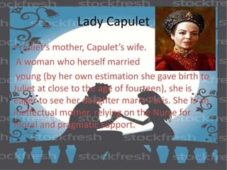 Lady Capulet 
• Juliet’s mother, Capulet’s wife. 
A woman who herself married 
young (by her own estimation she gave birth to 
Juliet at close to the age of fourteen), she is 
eager to see her daughter marry Paris. She is an 
ineffectual mother, relying on the Nurse for 
moral and pragmatic support. 
 