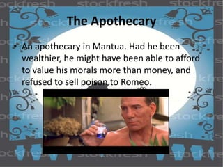 The Apothecary 
• An apothecary in Mantua. Had he been 
wealthier, he might have been able to afford 
to value his morals more than money, and 
refused to sell poison to Romeo. 
 