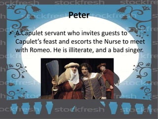 Peter 
• A Capulet servant who invites guests to 
Capulet’s feast and escorts the Nurse to meet 
with Romeo. He is illiterate, and a bad singer. 
 