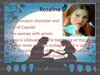 Rosaline 
• is an unseen character and 
niece of Capulet 
• The woman with whom 
Romeo is infatuated at the beginning of the play. 
Rosaline never appears onstage, but it is said by 
other characters that she is very beautiful and 
has sworn to live a life of chastity. 
 