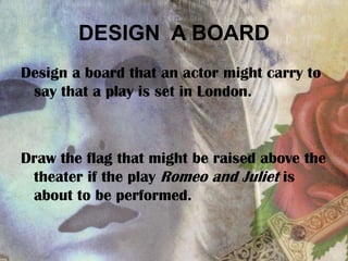 DESIGN A BOARD
Design a board that an actor might carry to
say that a play is set in London.
Draw the flag that might be raised above the
theater if the play Romeo and Juliet is
about to be performed.
 