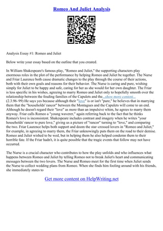 Romeo And Juliet Analysis
Analysis Essay #1: Romeo and Juliet
Below write your essay based on the outline that you created.
In William Shakespeare's famous play, "Romeo and Juliet," the supporting characters play
enormous roles in the plot of the performance by helping Romeo and Juliet be together. The Nurse
and Friar Laurence both cause dramatic changes to the play through the course of their actions,
both with their own goals and reasons for their behavior. The Nurse is caring and pure, wishing
simply for Juliet to be happy and safe, caring for her as she would for her own daughter. The Friar
is less specific in his wishes, agreeing to marry Romeo and Juliet only to hopefully smooth over the
relationship between the feuding families of the Capulets and the...show more content...
(2.3.96–99) He says yes because although their "love" is or isn't "pure," he believes that in marrying
them that the "households' rancor" between the Montagues and the Capulets will come to an end.
Although he doesn't regard their "love" as more than an impulsive whim, he agrees to marry them
anyway. Friar calls Romeo a "young waverer," again referring back to the fact that he thinks
Romeo's love is inconsistent. Shakespeare includes contrast and imagery when he writes "your
households' rancor to pure love," giving us a picture of "rancor" turning to "love," and comparing
the two. Friar Laurence helps both support and doom the star–crossed lovers in "Romeo and Juliet,"
for example, in agreeing to marry them, the Friar unknowingly puts them on the road to their demise.
Romeo and Juliet wished to be wed, but in helping them he also helped condemn them to their
horrible fate. If the Friar hadn't, it is quite possible that the tragic events that follow may not have
occurred.
The Nurse is a crucial character who contributes to how the play unfolds and who influences what
happens between Romeo and Juliet by telling Romeo not to break Juliet's heart and communicating
messages between the two lovers. The Nurse and Romeo meet for the first time when Juliet sends
the Nurse to collect wedding plans from Romeo. When she finds him fooling around with his friends,
she immediately states to
Get more content on HelpWriting.net
 